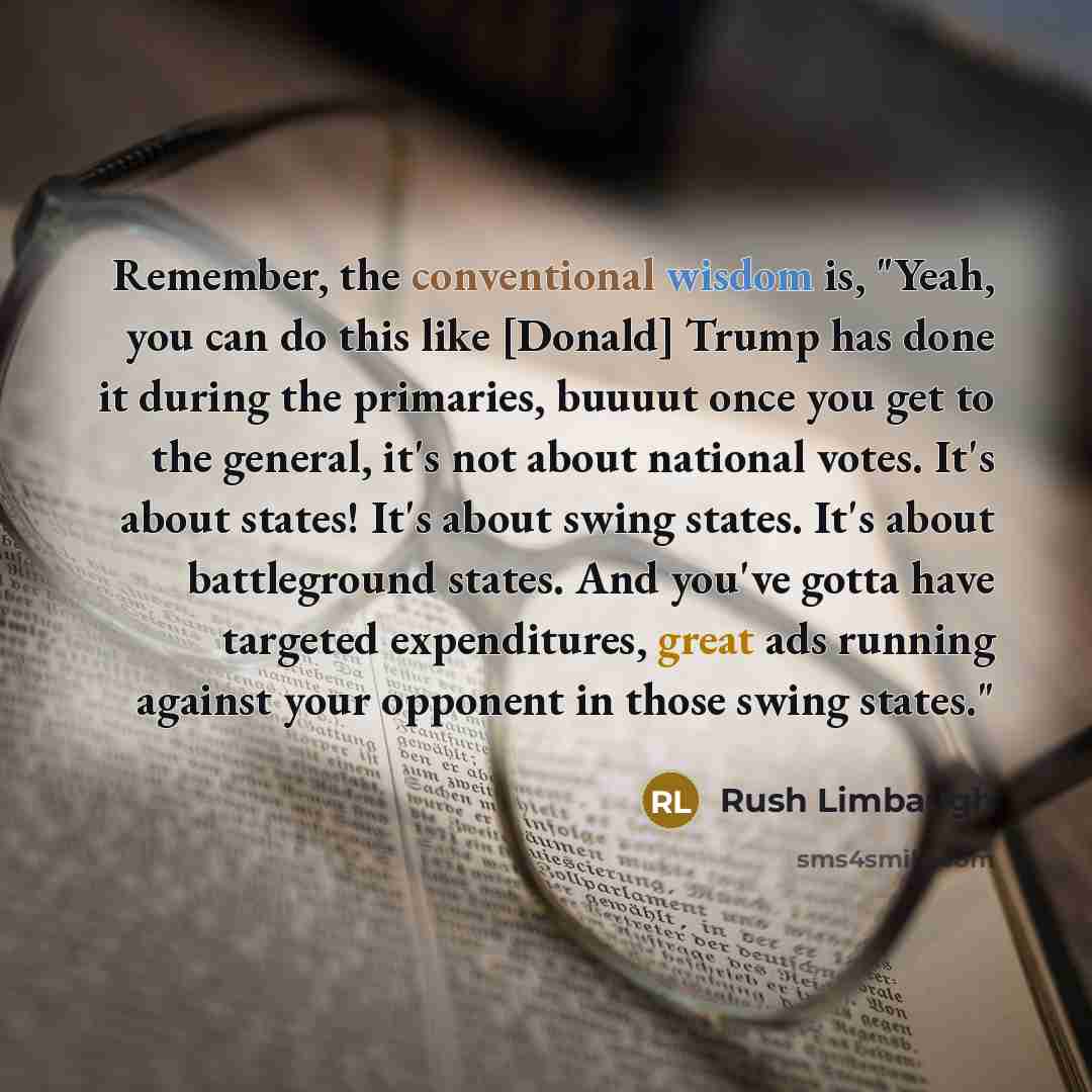 “Remember, the conventional wisdom is, "Yeah, you can do this like [Donald] Trump has done it during the primaries, buuuut once you get to the general, it's not about national votes. It's about states! It's about swing states. It's about battleground states. And you've gotta have targeted…” quote by Rush Limbaugh