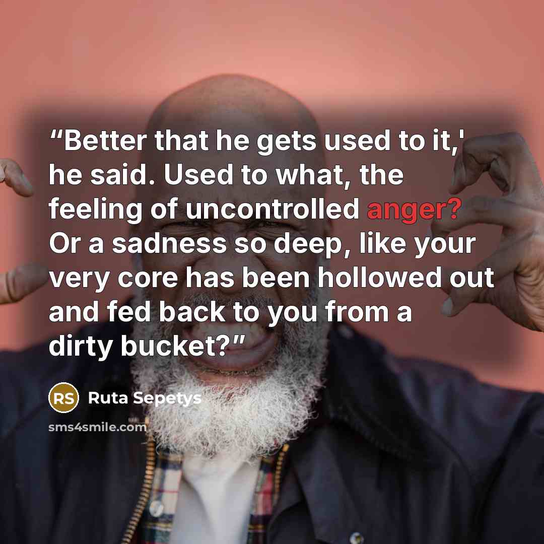 “Better that he gets used to it,' he said. Used to what, the feeling of uncontrolled anger? Or a sadness so deep, like your very core has been hollowed out and fed back to you from a dirty bucket?” quote by Ruta Sepetys