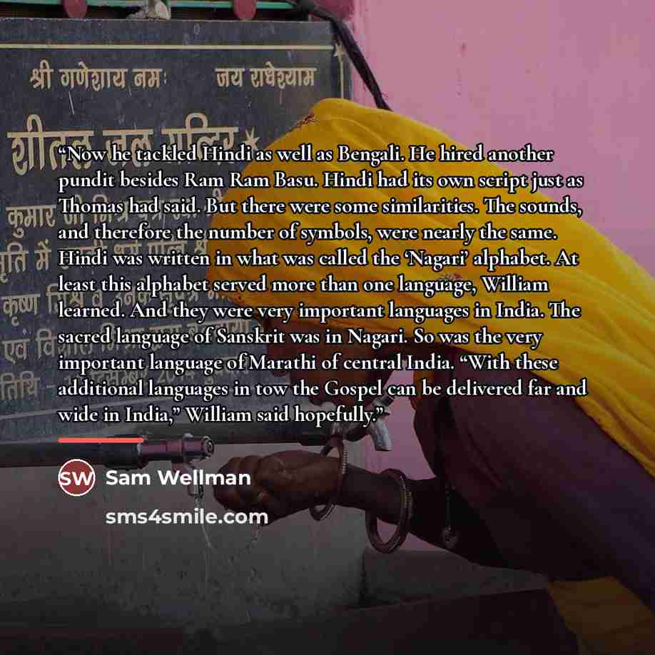 “Now he tackled Hindi as well as Bengali. He hired another pundit besides Ram Ram Basu. Hindi had its own script just as Thomas had said. But there were some similarities. The sounds, and therefore the number of symbols, were nearly the same. Hindi was written in what was called the ‘Nagari’…” quote by Sam Wellman
