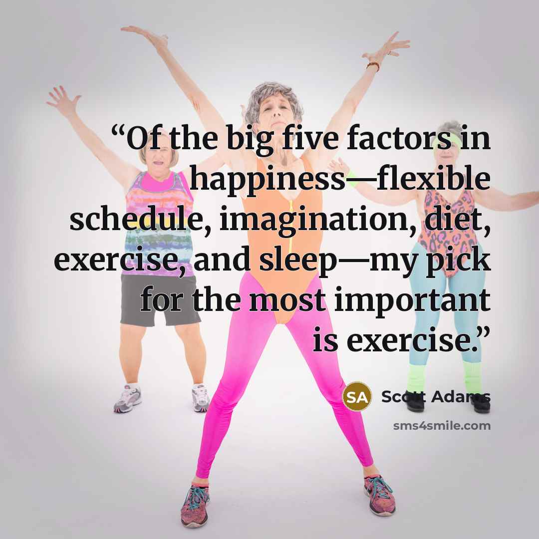“Of the big five factors in happiness—flexible schedule, imagination, diet, exercise, and sleep—my pick for the most important is exercise.” quote by Scott Adams