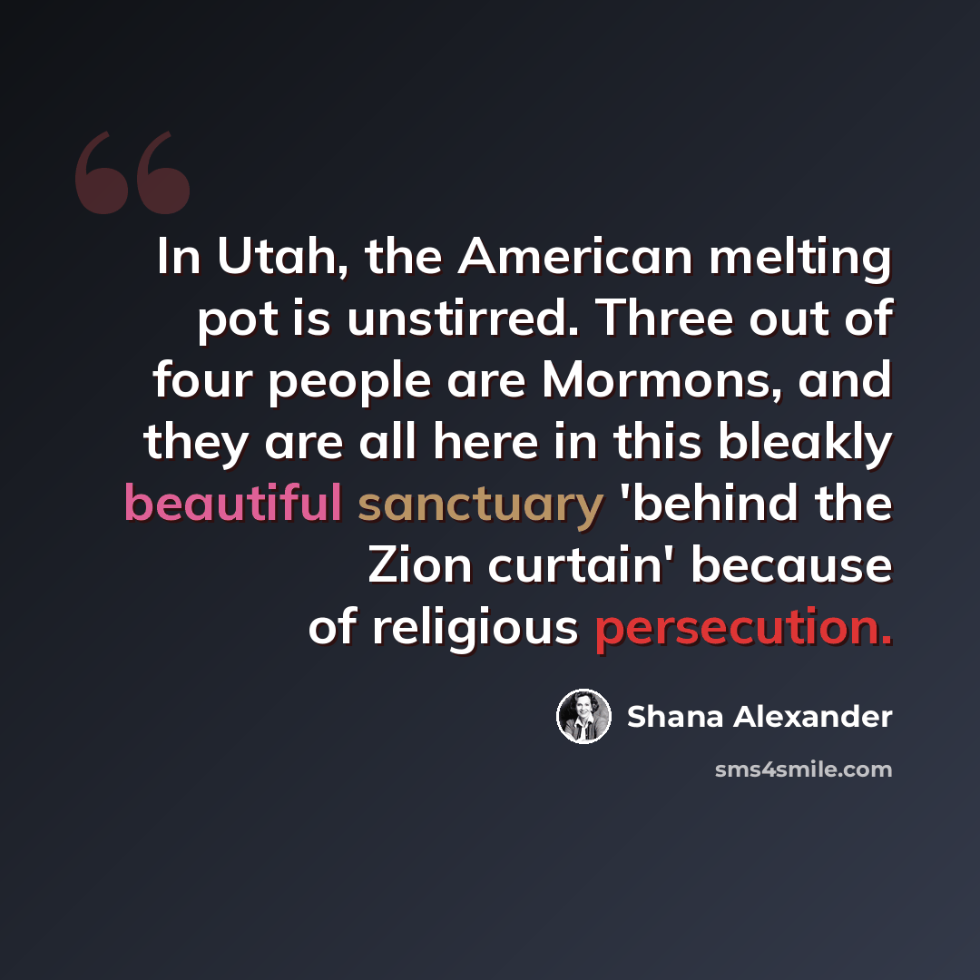 “In Utah, the American melting pot is unstirred. Three out of four people are Mormons, and they are all here in this bleakly beautiful sanctuary 'behind the Zion curtain' because of religious persecution.” quote by Shana Alexander