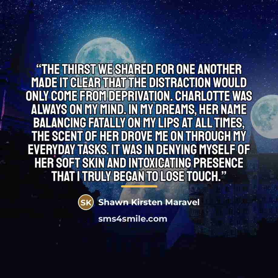 “The thirst we shared for one another made it clear that the distraction would only come from deprivation. Charlotte was always on my mind. In my dreams, her name balancing fatally on my lips at all times, the scent of her drove me on through my everyday tasks. It was in denying myself of her soft…” quote by Shawn Kirsten Maravel