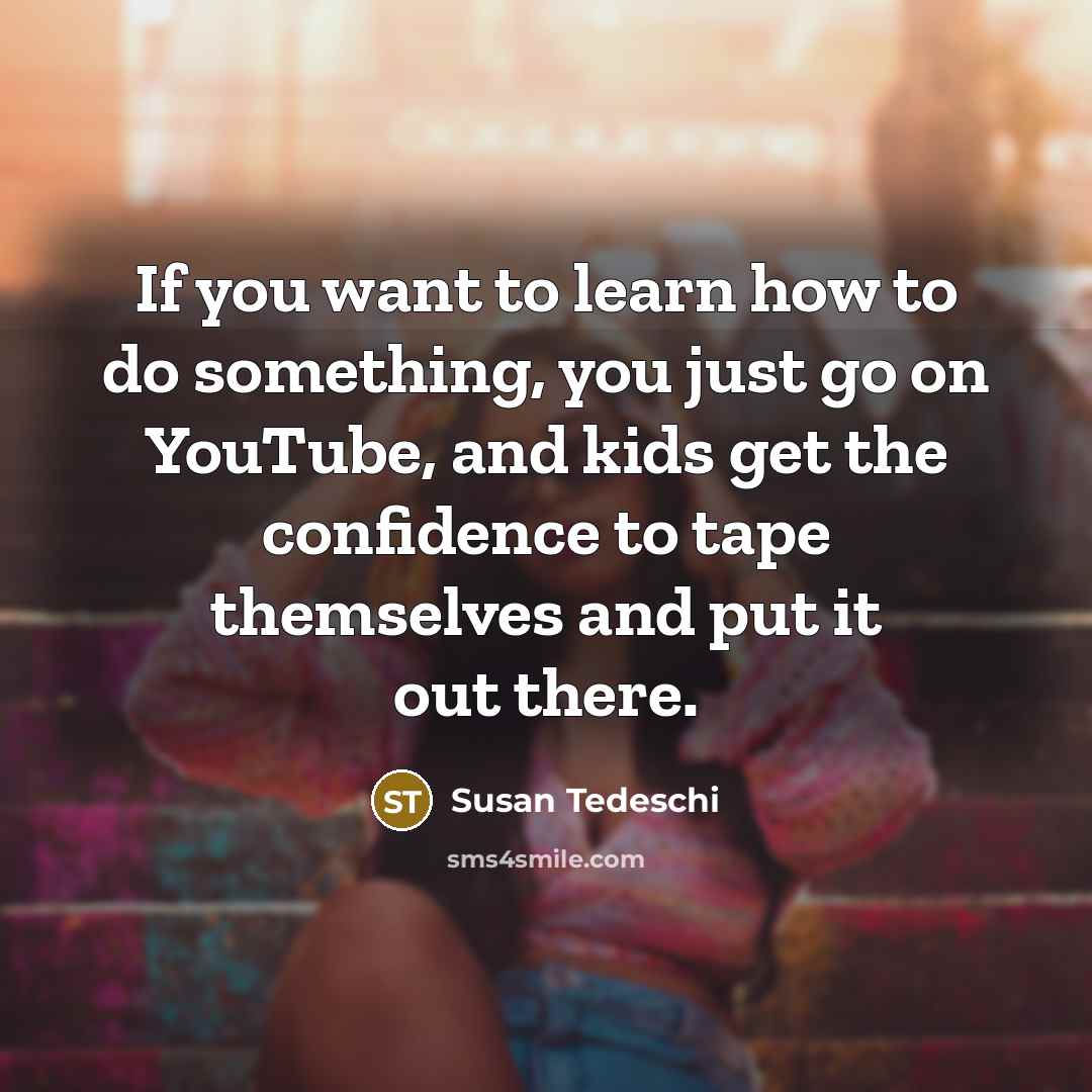 “If you want to learn how to do something, you just go on YouTube, and kids get the confidence to tape themselves and put it out there.” quote by Susan Tedeschi