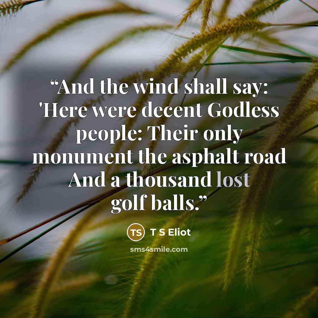 “And the wind shall say: 'Here were decent Godless people: Their only monument the asphalt road And a thousand lost golf balls.” quote by T S Eliot