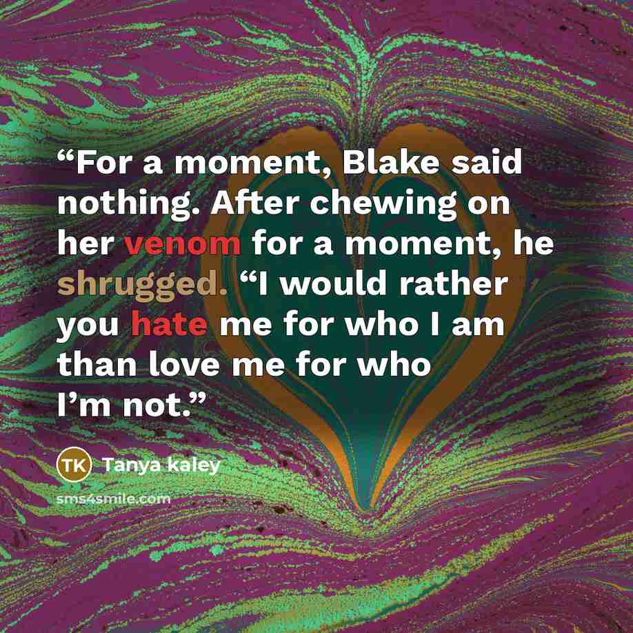 “For a moment, Blake said nothing. After chewing on her venom for a moment, he shrugged. “I would rather you hate me for who I am than love me for who I’m not.” quote by Tanya kaley