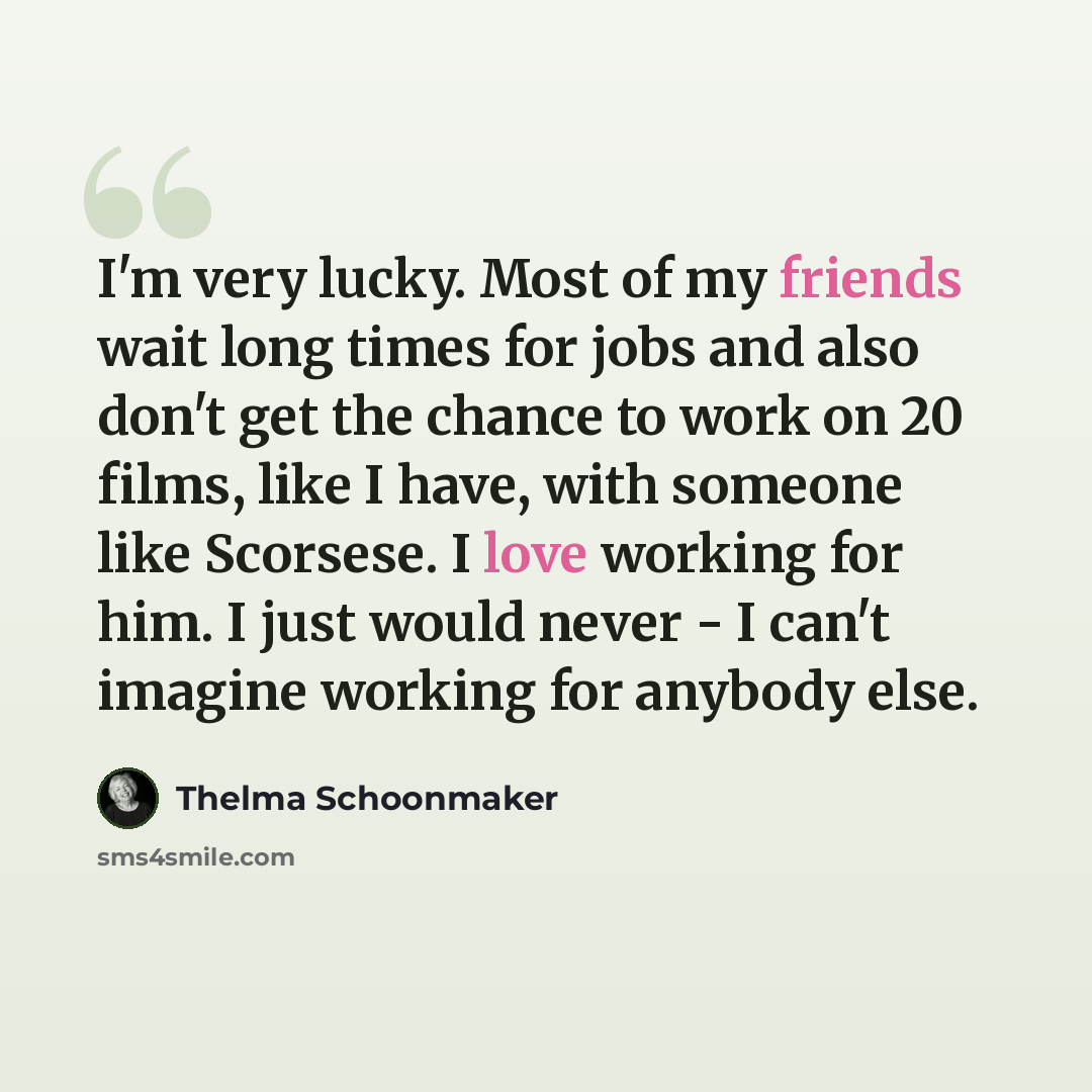 “I'm very lucky. Most of my friends wait long times for jobs and also don't get the chance to work on 20 films, like I have, with someone like Scorsese. I love working for him. I just would never - I can't imagine working for anybody else.” quote by Thelma Schoonmaker