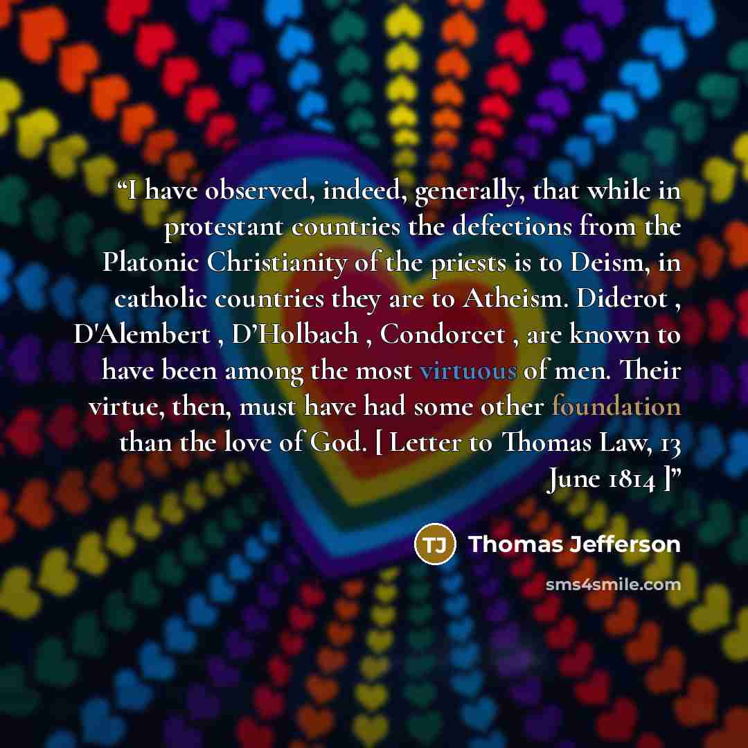 “I have observed, indeed, generally, that while in protestant countries the defections from the Platonic Christianity of the priests is to Deism, in catholic countries they are to Atheism. Diderot , D'Alembert , D’Holbach , Condorcet , are known to have been among the most virtuous of men. Their…” quote by Thomas Jefferson