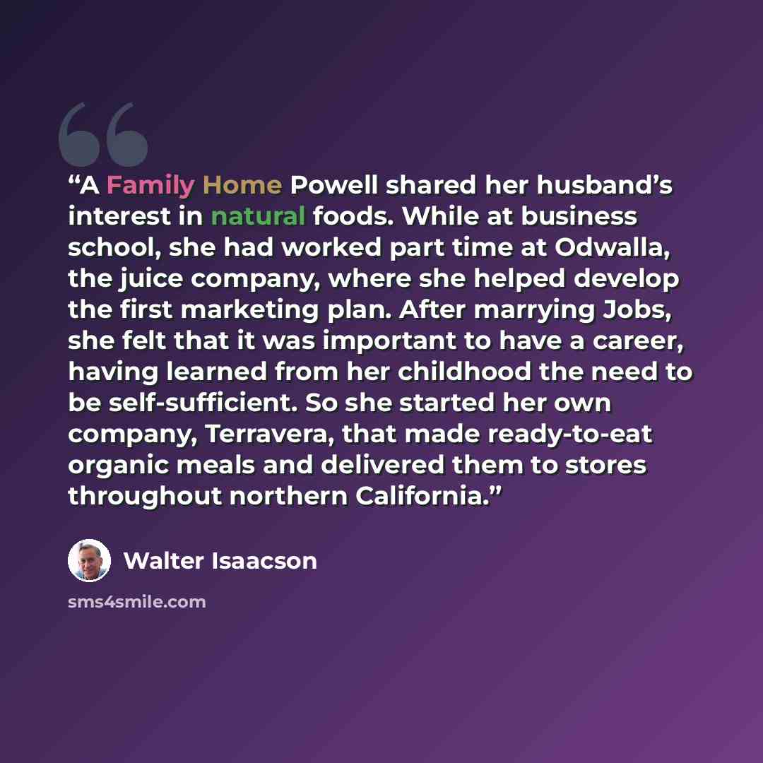 “A Family Home Powell shared her husband’s interest in natural foods. While at business school, she had worked part time at Odwalla, the juice company, where she helped develop the first marketing plan. After marrying Jobs, she felt that it was important to have a career, having learned from her…” quote by Walter Isaacson