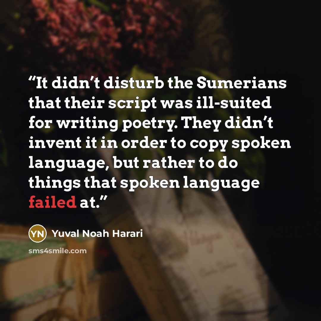 “It didn’t disturb the Sumerians that their script was ill-suited for writing poetry. They didn’t invent it in order to copy spoken language, but rather to do things that spoken language failed at.” quote by Yuval Noah Harari
