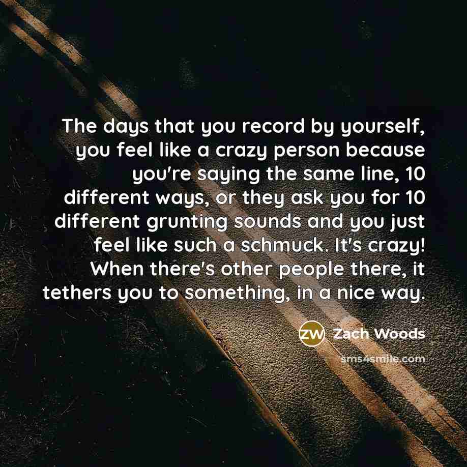 “The days that you record by yourself, you feel like a crazy person because you're saying the same line, 10 different ways, or they ask you for 10 different grunting sounds and you just feel like such a schmuck. It's crazy! When there's other people there, it tethers you to something, in a nice way.” quote by Zach Woods