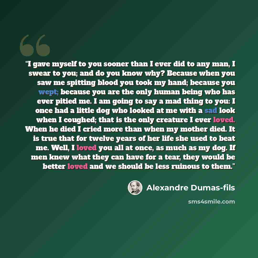 “I gave myself to you sooner than I ever did to any man, I swear to you; and do you know why? Because when you saw me spitting blood you took my hand; because you wept; because you are the only human being who has ever pitied me. I am going to say a mad thing to you: I once had a little dog who…” quote by Alexandre Dumas-fils