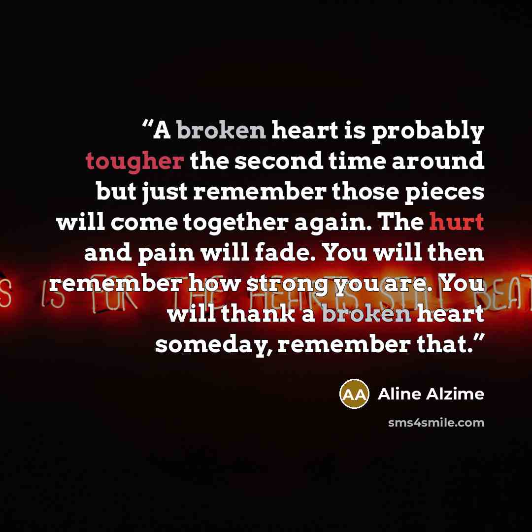 “A broken heart is probably tougher the second time around but just remember those pieces will come together again. The hurt and pain will fade. You will then remember how strong you are. You will thank a broken heart someday, remember that.” quote by Aline Alzime