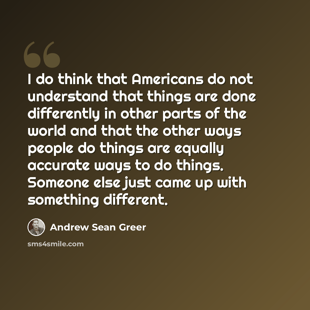 “I do think that Americans do not understand that things are done differently in other parts of the world and that the other ways people do things are equally accurate ways to do things. Someone else just came up with something different.” quote by Andrew Sean Greer