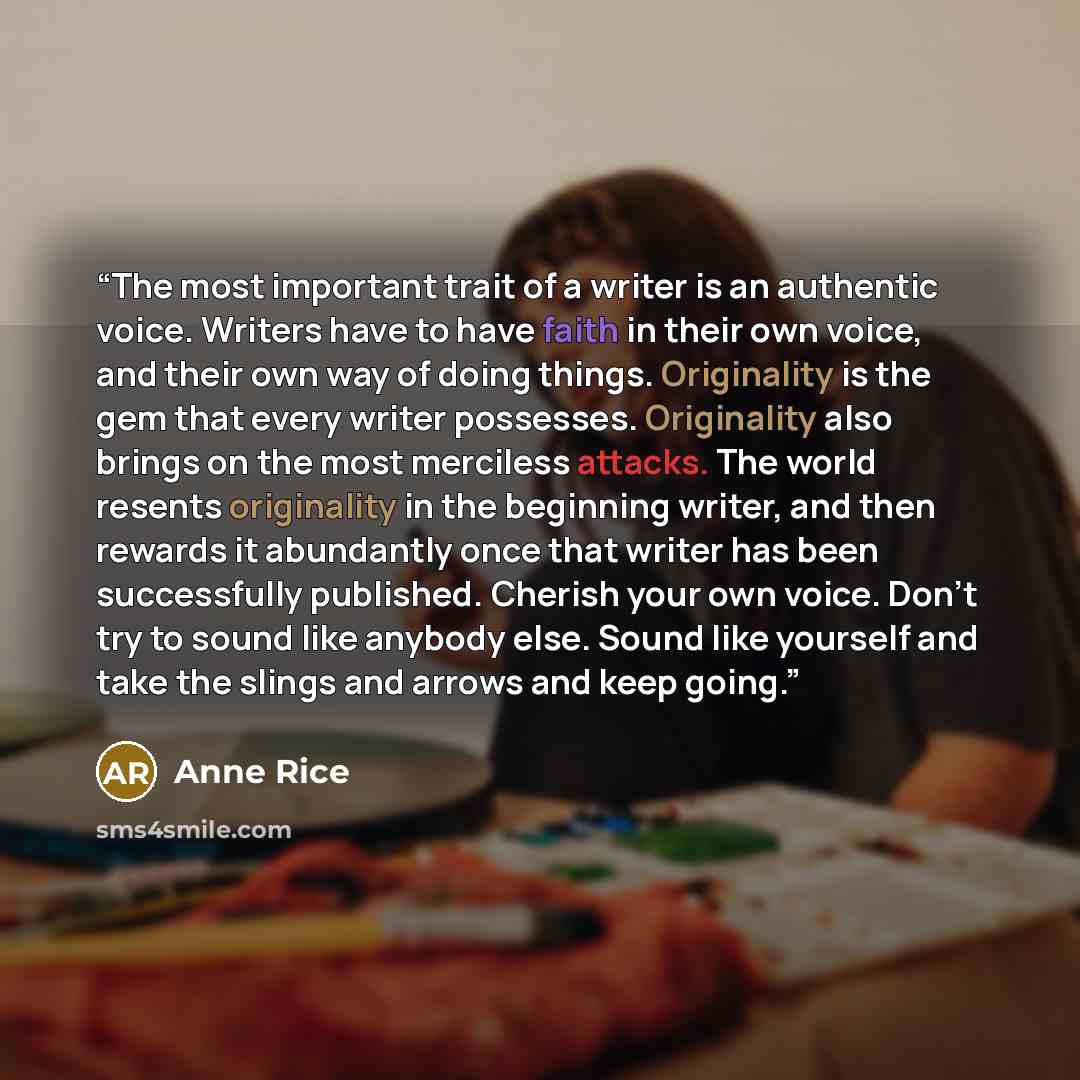 “The most important trait of a writer is an authentic voice. Writers have to have faith in their own voice, and their own way of doing things. Originality is the gem that every writer possesses. Originality also brings on the most merciless attacks. The world resents originality in the beginning…” quote by Anne Rice