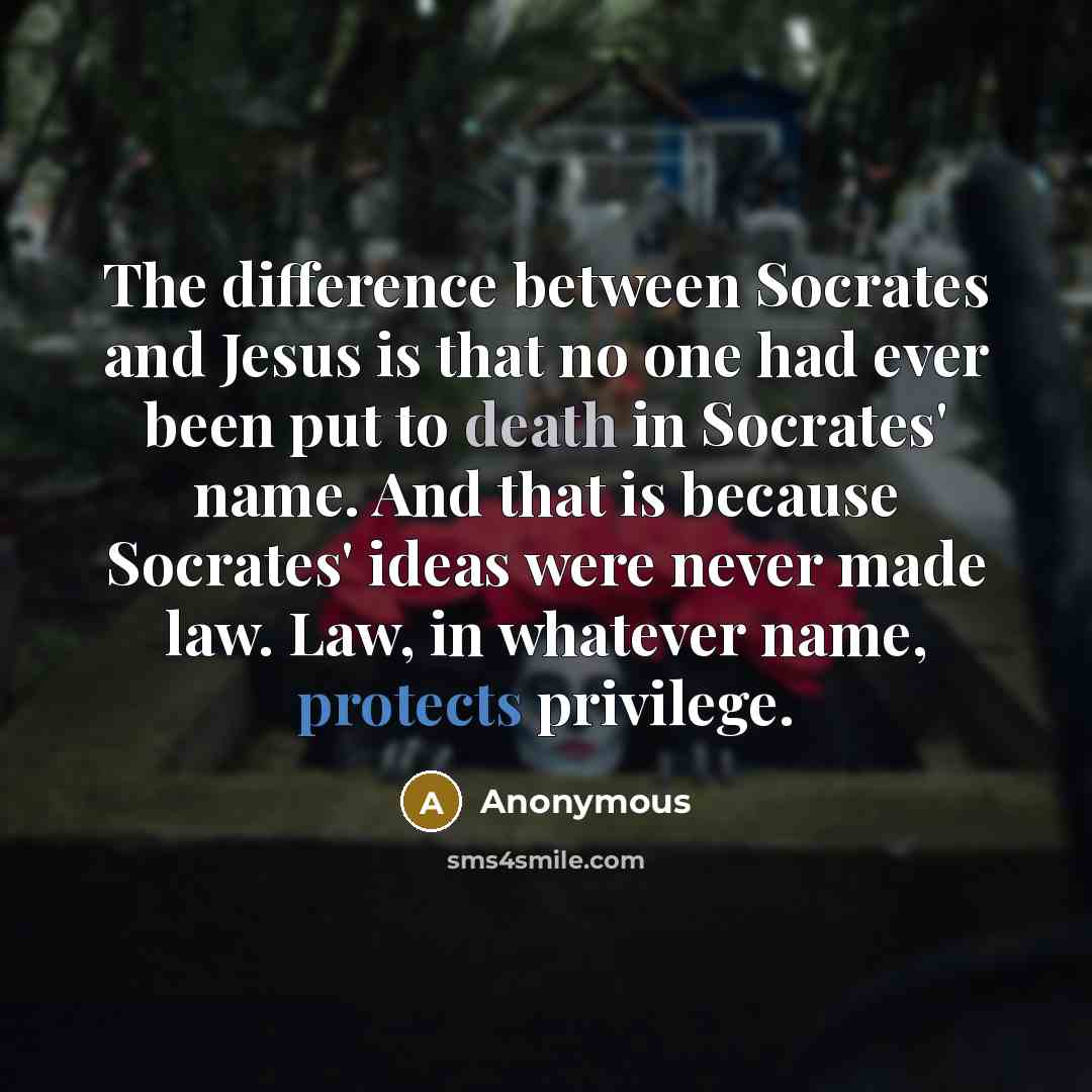 “The difference between Socrates and Jesus is that no one had ever been put to death in Socrates' name. And that is because Socrates' ideas were never made law. Law, in whatever name, protects privilege.” quote by Anonymous