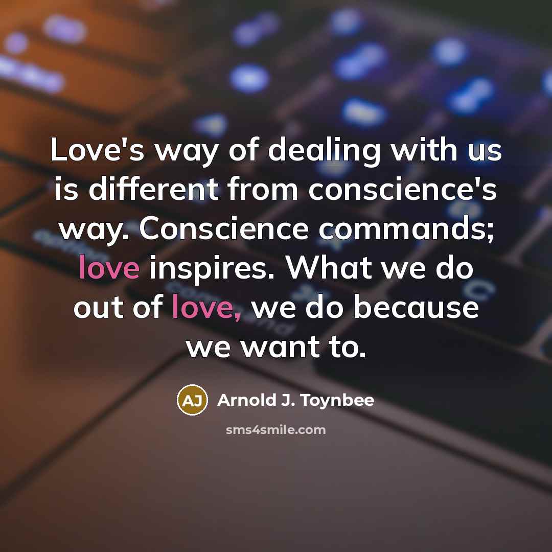 “Love's way of dealing with us is different from conscience's way. Conscience commands; love inspires. What we do out of love, we do because we want to.” quote by Arnold J. Toynbee