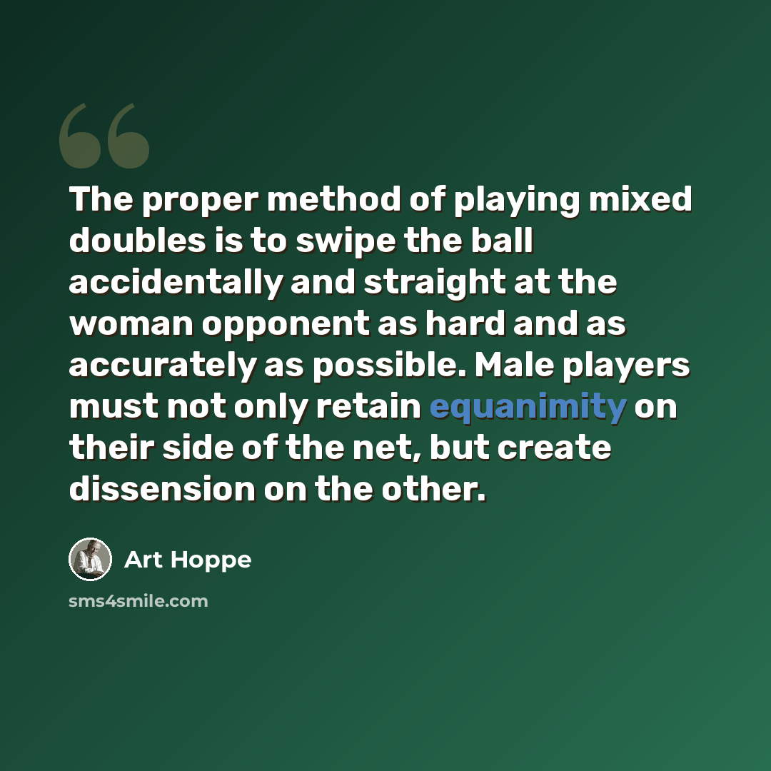 “The proper method of playing mixed doubles is to swipe the ball accidentally and straight at the woman opponent as hard and as accurately as possible. Male players must not only retain equanimity on their side of the net, but create dissension on the other.” quote by Art Hoppe