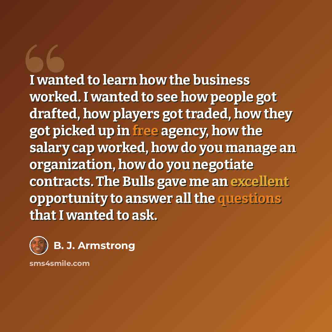 “I wanted to learn how the business worked. I wanted to see how people got drafted, how players got traded, how they got picked up in free agency, how the salary cap worked, how do you manage an organization, how do you negotiate contracts. The Bulls gave me an excellent opportunity to answer all…” quote by B. J. Armstrong