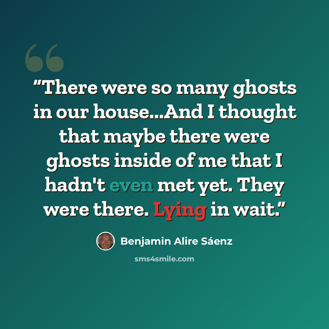 “There were so many ghosts in our house...And I thought that maybe there were ghosts inside of me that I hadn't even met yet. They were there. Lying in wait.” quote by Benjamin Alire Sáenz