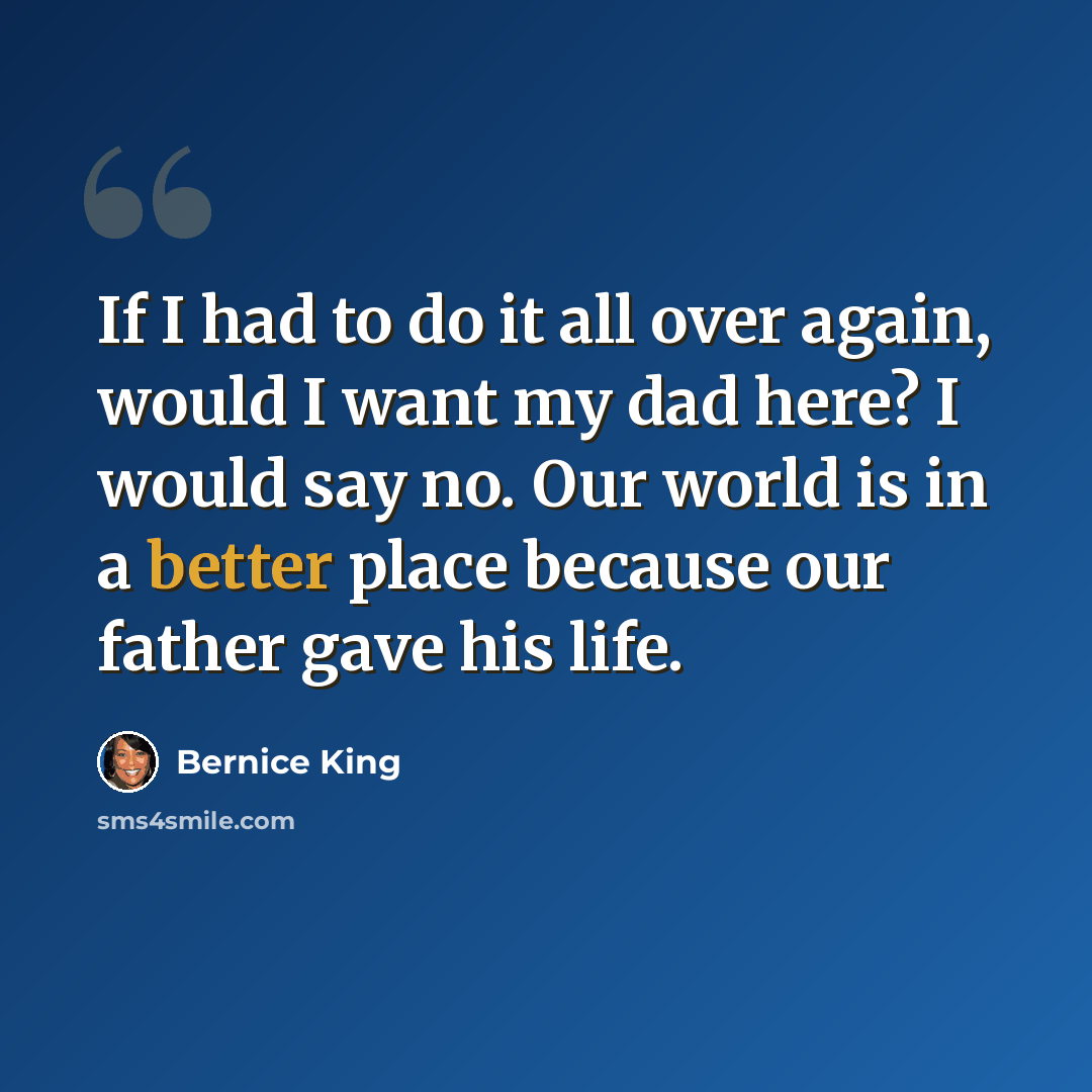 “If I had to do it all over again, would I want my dad here? I would say no. Our world is in a better place because our father gave his life.” quote by Bernice King