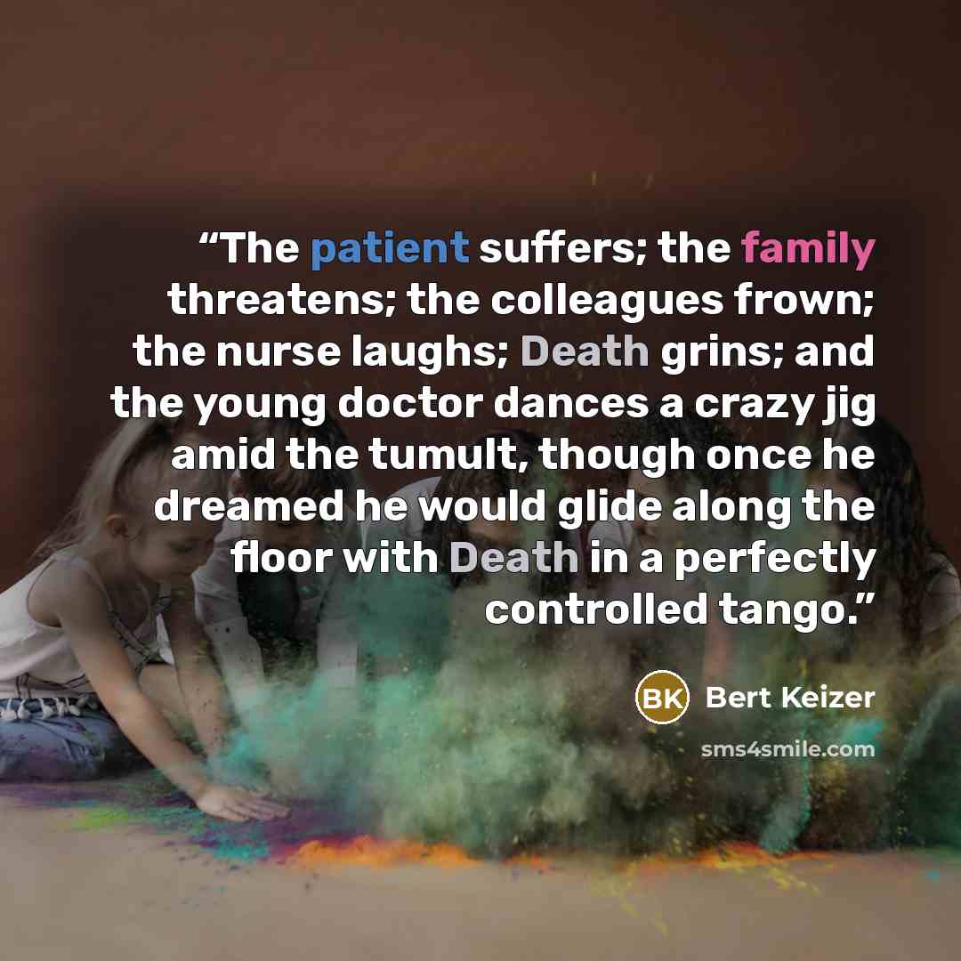 “The patient suffers; the family threatens; the colleagues frown; the nurse laughs; Death grins; and the young doctor dances a crazy jig amid the tumult, though once he dreamed he would glide along the floor with Death in a perfectly controlled tango.” quote by Bert Keizer
