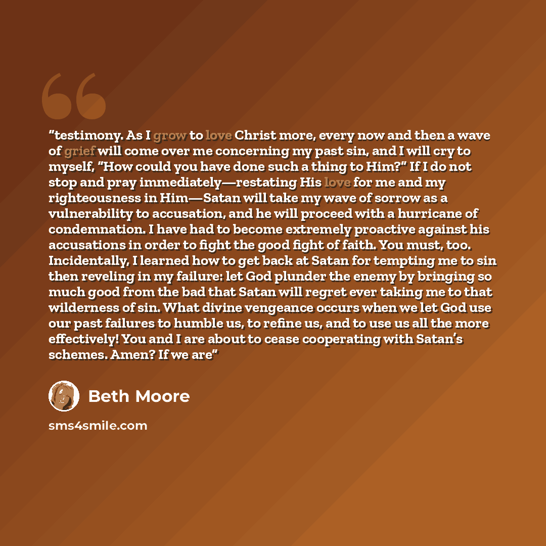 “testimony. As I grow to love Christ more, every now and then a wave of grief will come over me concerning my past sin, and I will cry to myself, “How could you have done such a thing to Him?” If I do not stop and pray immediately—restating His love for me and my righteousness in Him—Satan will…” quote by Beth Moore