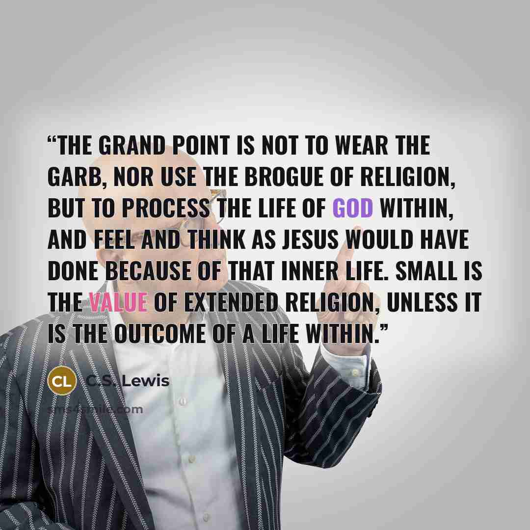 “The grand point is not to wear the garb, nor use the brogue of religion, but to process the life of God within, and feel and think as Jesus would have done because of that inner life. Small is the value of extended religion, unless it is the outcome of a life within.” quote by C.S. Lewis