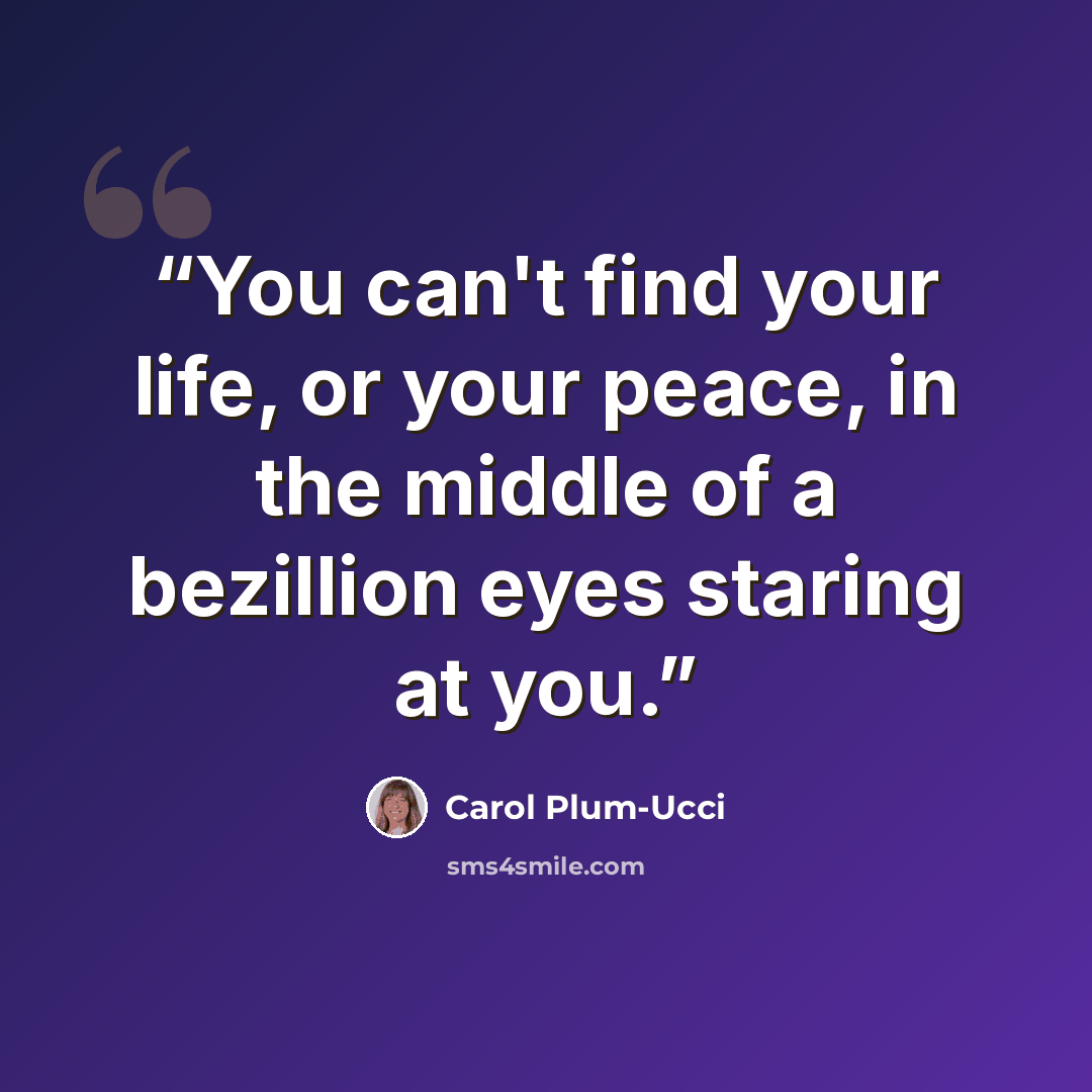 “You can't find your life, or your peace, in the middle of a bezillion eyes staring at you.” quote by Carol Plum-Ucci