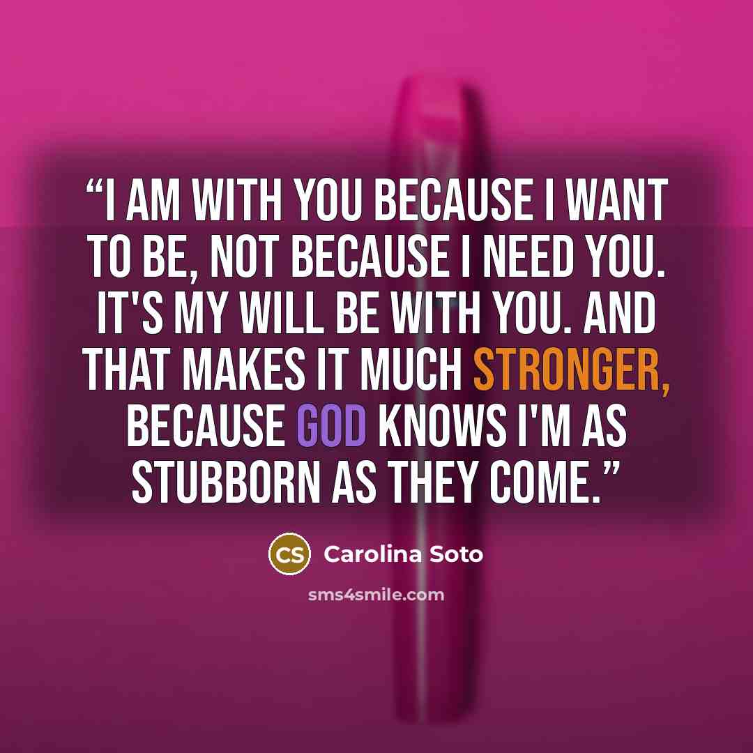 “I am with you because I want to be, not because I need you. It's my will be with you. And that makes it much stronger, because God knows I'm as stubborn as they come.” quote by Carolina Soto