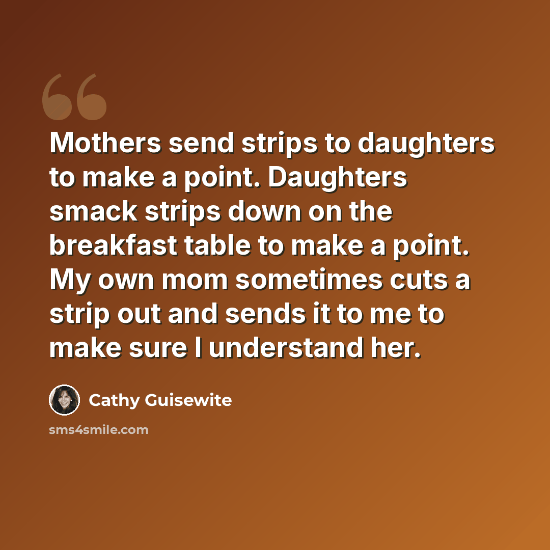 “Mothers send strips to daughters to make a point. Daughters smack strips down on the breakfast table to make a point. My own mom sometimes cuts a strip out and sends it to me to make sure I understand her.” quote by Cathy Guisewite