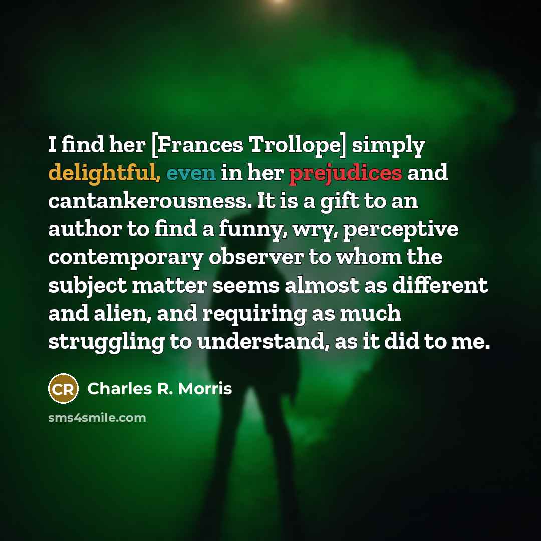 “I find her [Frances Trollope] simply delightful, even in her prejudices and cantankerousness. It is a gift to an author to find a funny, wry, perceptive contemporary observer to whom the subject matter seems almost as different and alien, and requiring as much struggling to understand, as it did…” quote by Charles R. Morris