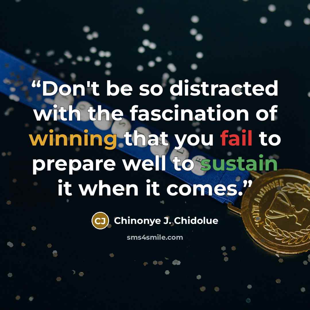 “Don't be so distracted with the fascination of winning that you fail to prepare well to sustain it when it comes.” quote by Chinonye J. Chidolue