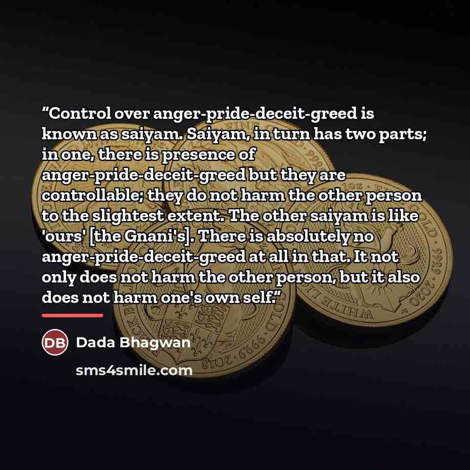 “Control over anger-pride-deceit-greed is known as saiyam. Saiyam, in turn has two parts; in one, there is presence of anger-pride-deceit-greed but they are controllable; they do not harm the other person to the slightest extent. The other saiyam is like 'ours' [the Gnani's]. There is absolutely no…” quote by Dada Bhagwan