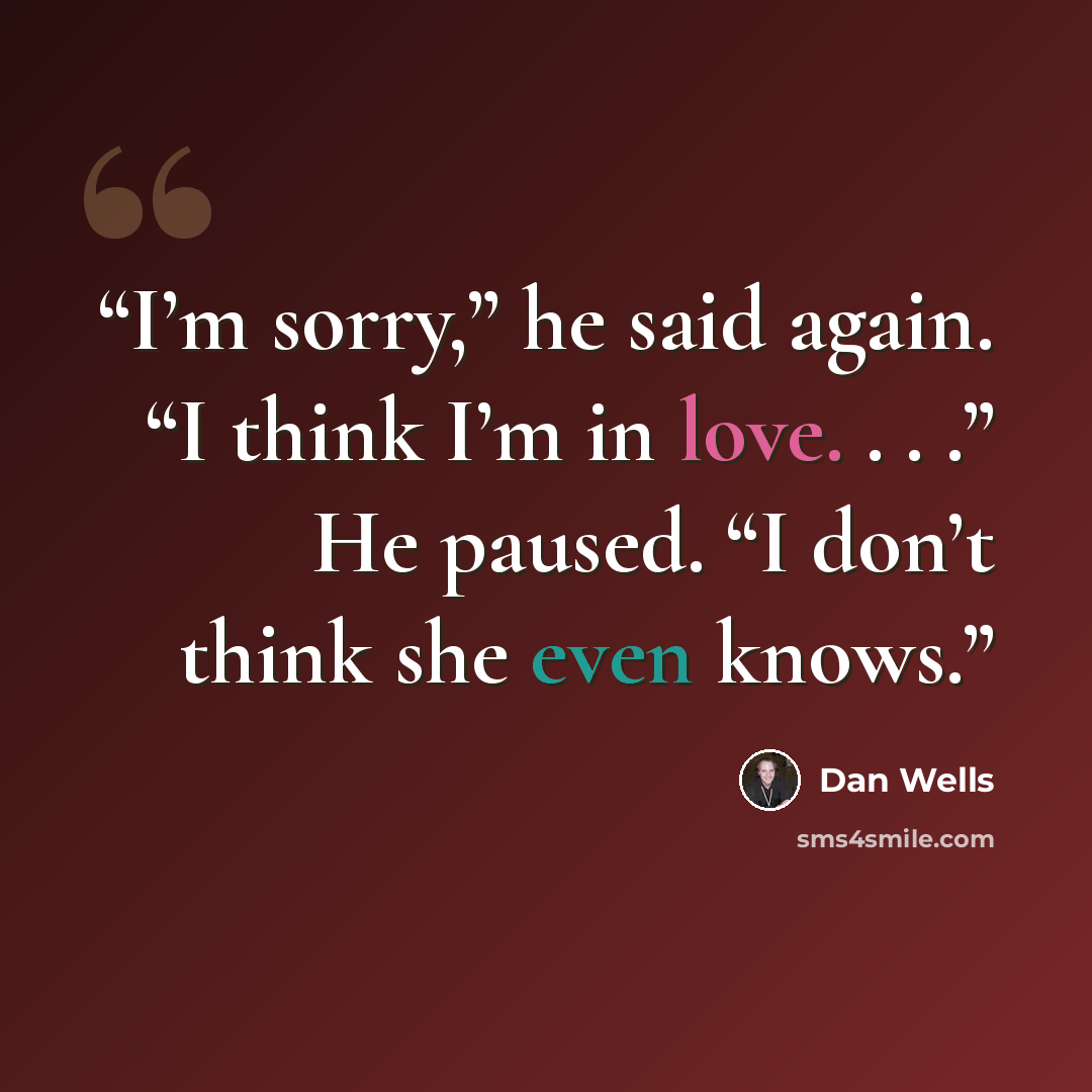 “I’m sorry,” he said again. “I think I’m in love. . . .” He paused. “I don’t think she even knows.” quote by Dan Wells