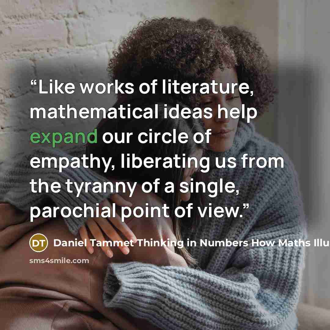 “Like works of literature, mathematical ideas help expand our circle of empathy, liberating us from the tyranny of a single, parochial point of view.” quote by Daniel Tammet Thinking in Numbers How Maths Illuminates Our Lives