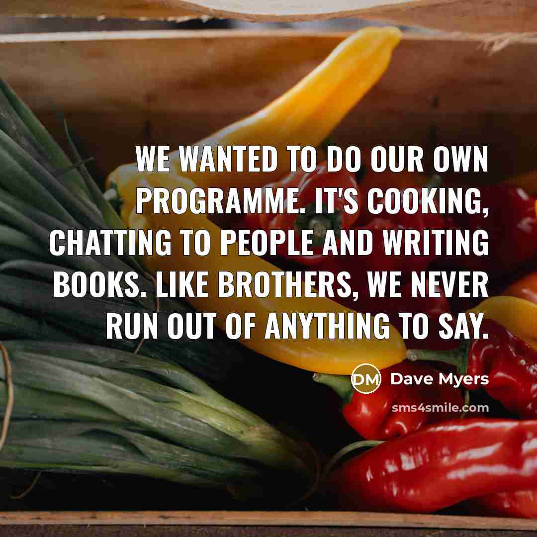 “We wanted to do our own programme. It's cooking, chatting to people and writing books. Like brothers, we never run out of anything to say.” quote by Dave Myers