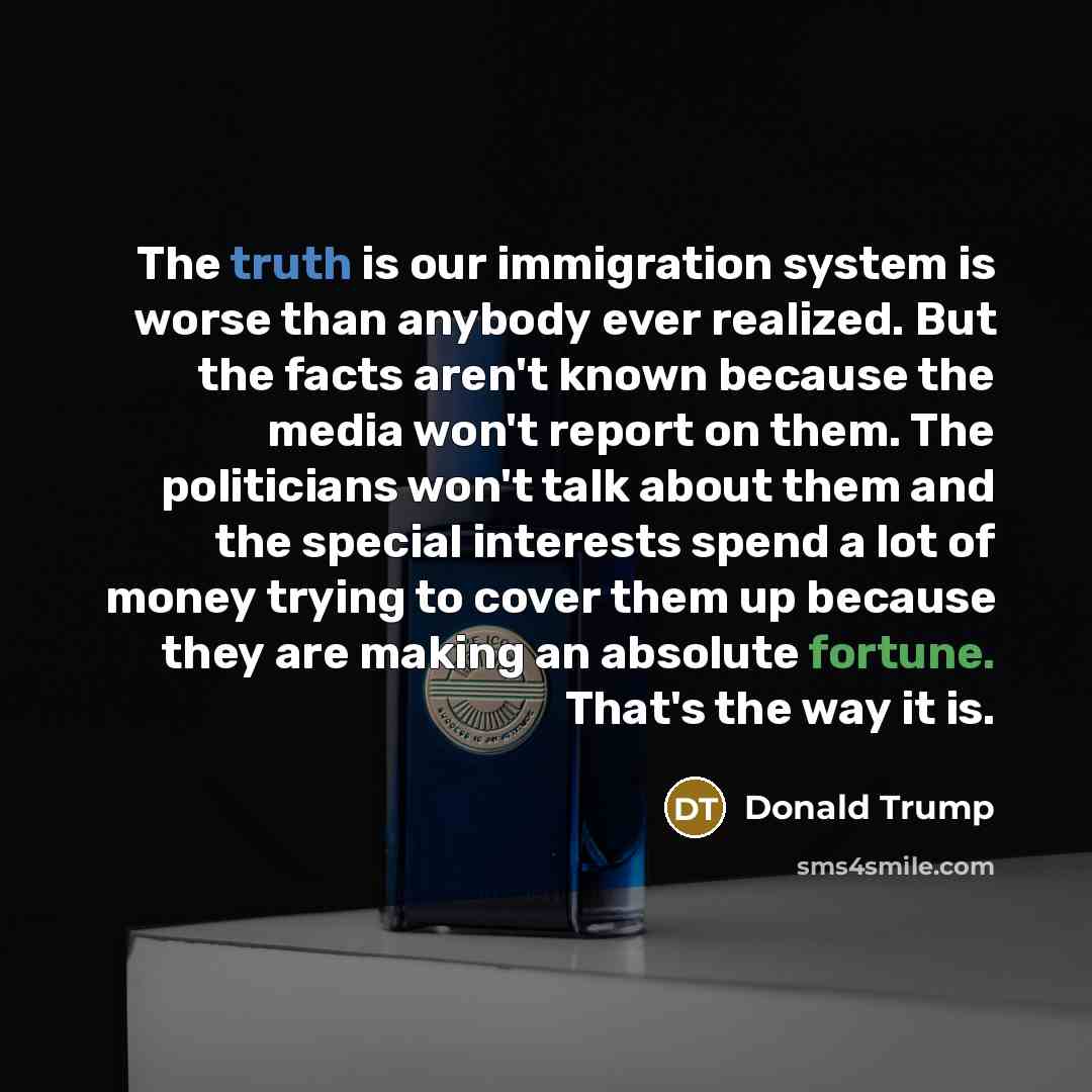 “The truth is our immigration system is worse than anybody ever realized. But the facts aren't known because the media won't report on them. The politicians won't talk about them and the special interests spend a lot of money trying to cover them up because they are making an absolute fortune…” quote by Donald Trump