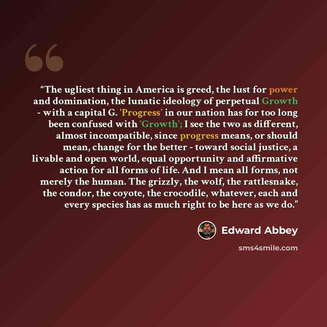 “The ugliest thing in America is greed, the lust for power and domination, the lunatic ideology of perpetual Growth - with a capital G. 'Progress' in our nation has for too long been confused with 'Growth'; I see the two as different, almost incompatible, since progress means, or should mean…” quote by Edward Abbey