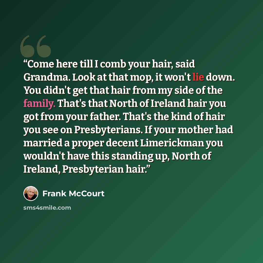“Come here till I comb your hair, said Grandma. Look at that mop, it won't lie down. You didn't get that hair from my side of the family. That's that North of Ireland hair you got from your father. That's the kind of hair you see on Presbyterians. If your mother had married a proper decent…” quote by Frank McCourt