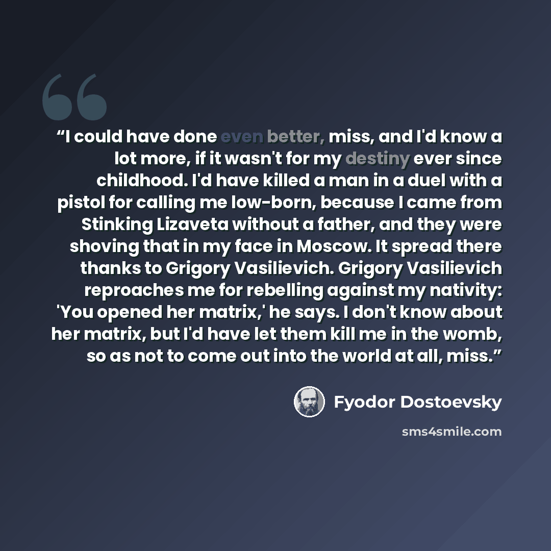 “I could have done even better, miss, and I'd know a lot more, if it wasn't for my destiny ever since childhood. I'd have killed a man in a duel with a pistol for calling me low-born, because I came from Stinking Lizaveta without a father, and they were shoving that in my face in Moscow. It spread…” quote by Fyodor Dostoevsky