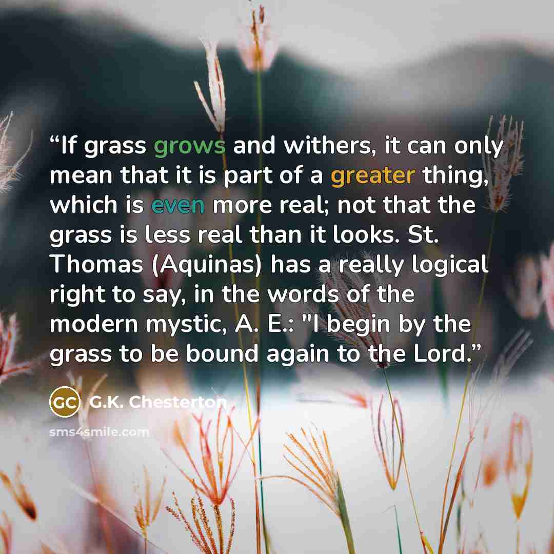 “If grass grows and withers, it can only mean that it is part of a greater thing, which is even more real; not that the grass is less real than it looks. St. Thomas (Aquinas) has a really logical right to say, in the words of the modern mystic, A. E.: "I begin by the grass to be bound again to the…” quote by G.K. Chesterton
