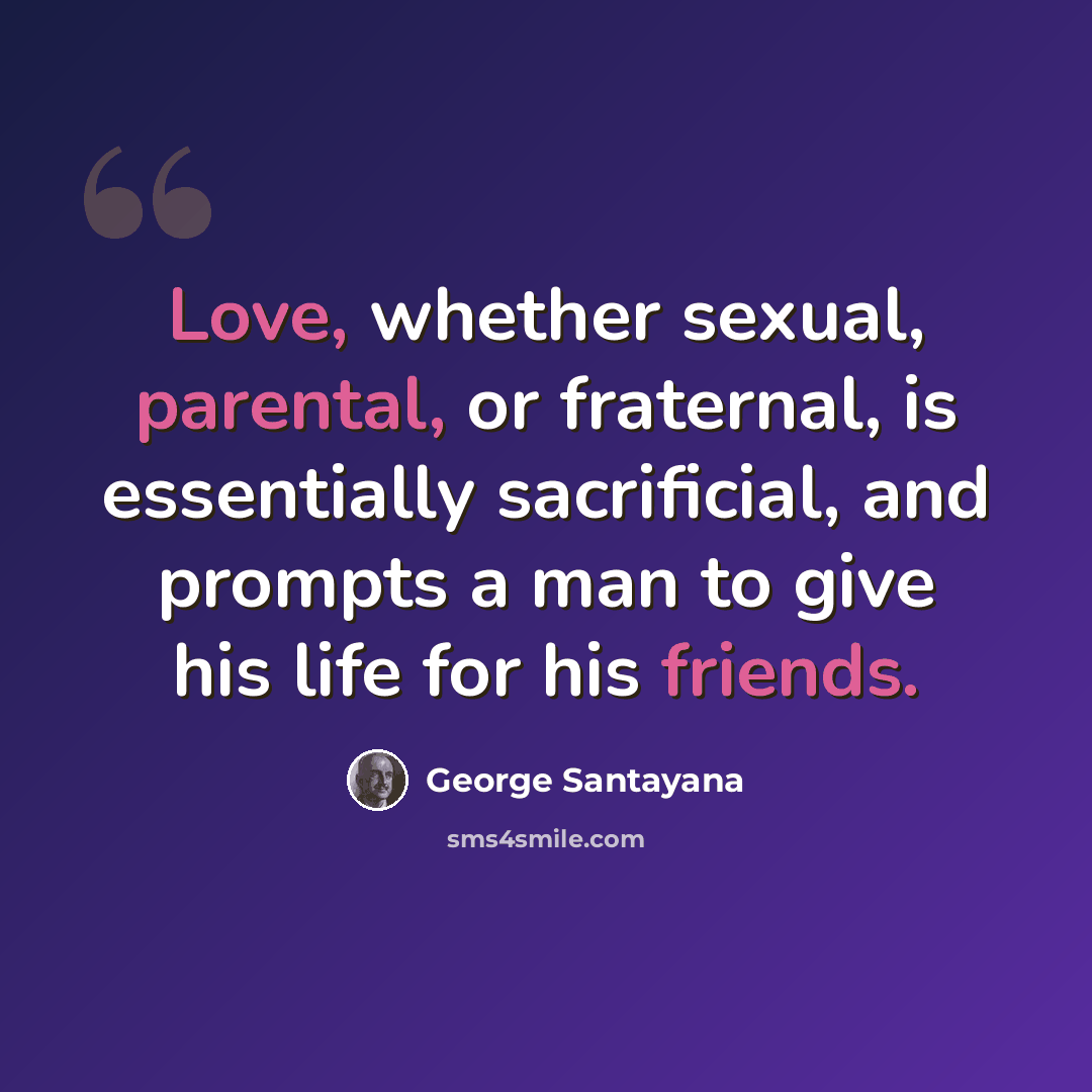 “Love, whether sexual, parental, or fraternal, is essentially sacrificial, and prompts a man to give his life for his friends.” quote by George Santayana