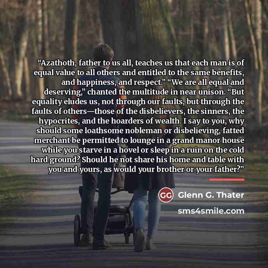 “Azathoth, father to us all, teaches us that each man is of equal value to all others and entitled to the same benefits, and happiness, and respect.” “We are all equal and deserving,” chanted the multitude in near unison. “But equality eludes us, not through our faults, but through the faults of…” quote by Glenn G. Thater