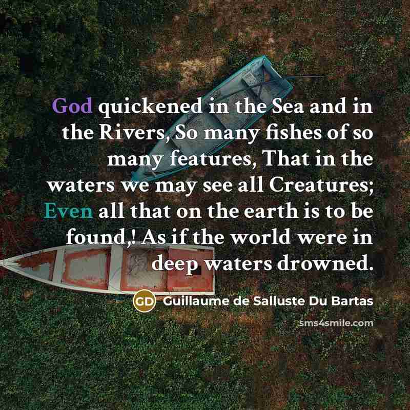 “God quickened in the Sea and in the Rivers, So many fishes of so many features, That in the waters we may see all Creatures; Even all that on the earth is to be found,! As if the world were in deep waters drowned.” quote by Guillaume de Salluste Du Bartas