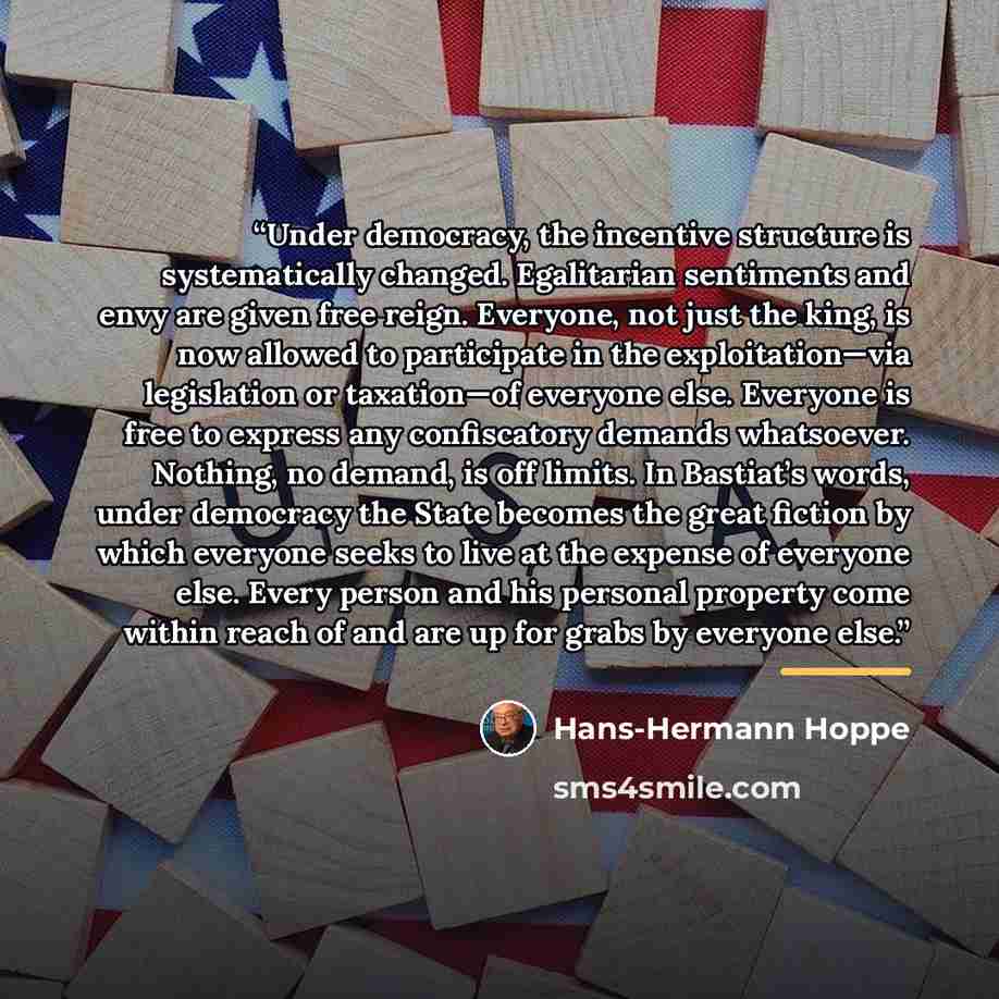 “Under democracy, the incentive structure is systematically changed. Egalitarian sentiments and envy are given free reign. Everyone, not just the king, is now allowed to participate in the exploitation—via legislation or taxation—of everyone else. Everyone is free to express any confiscatory…” quote by Hans-Hermann Hoppe