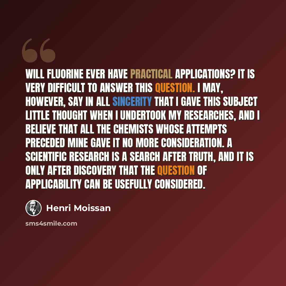 “Will fluorine ever have practical applications? It is very difficult to answer this question. I may, however, say in all sincerity that I gave this subject little thought when I undertook my researches, and I believe that all the chemists whose attempts preceded mine gave it no more consideration…” quote by Henri Moissan