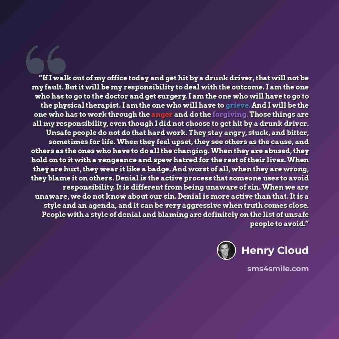 “If I walk out of my office today and get hit by a drunk driver, that will not be my fault. But it will be my responsibility to deal with the outcome. I am the one who has to go to the doctor and get surgery. I am the one who will have to go to the physical therapist. I am the one who will have to…” quote by Henry Cloud