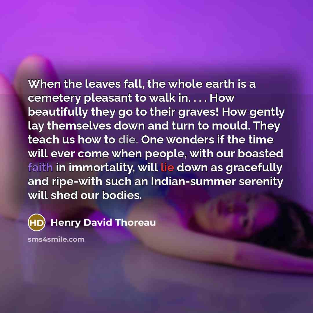 “When the leaves fall, the whole earth is a cemetery pleasant to walk in. . . . How beautifully they go to their graves! How gently lay themselves down and turn to mould. They teach us how to die. One wonders if the time will ever come when people, with our boasted faith in immortality, will lie…” quote by Henry David Thoreau