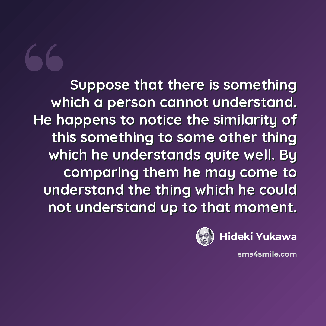 “Suppose that there is something which a person cannot understand. He happens to notice the similarity of this something to some other thing which he understands quite well. By comparing them he may come to understand the thing which he could not understand up to that moment.” quote by Hideki Yukawa