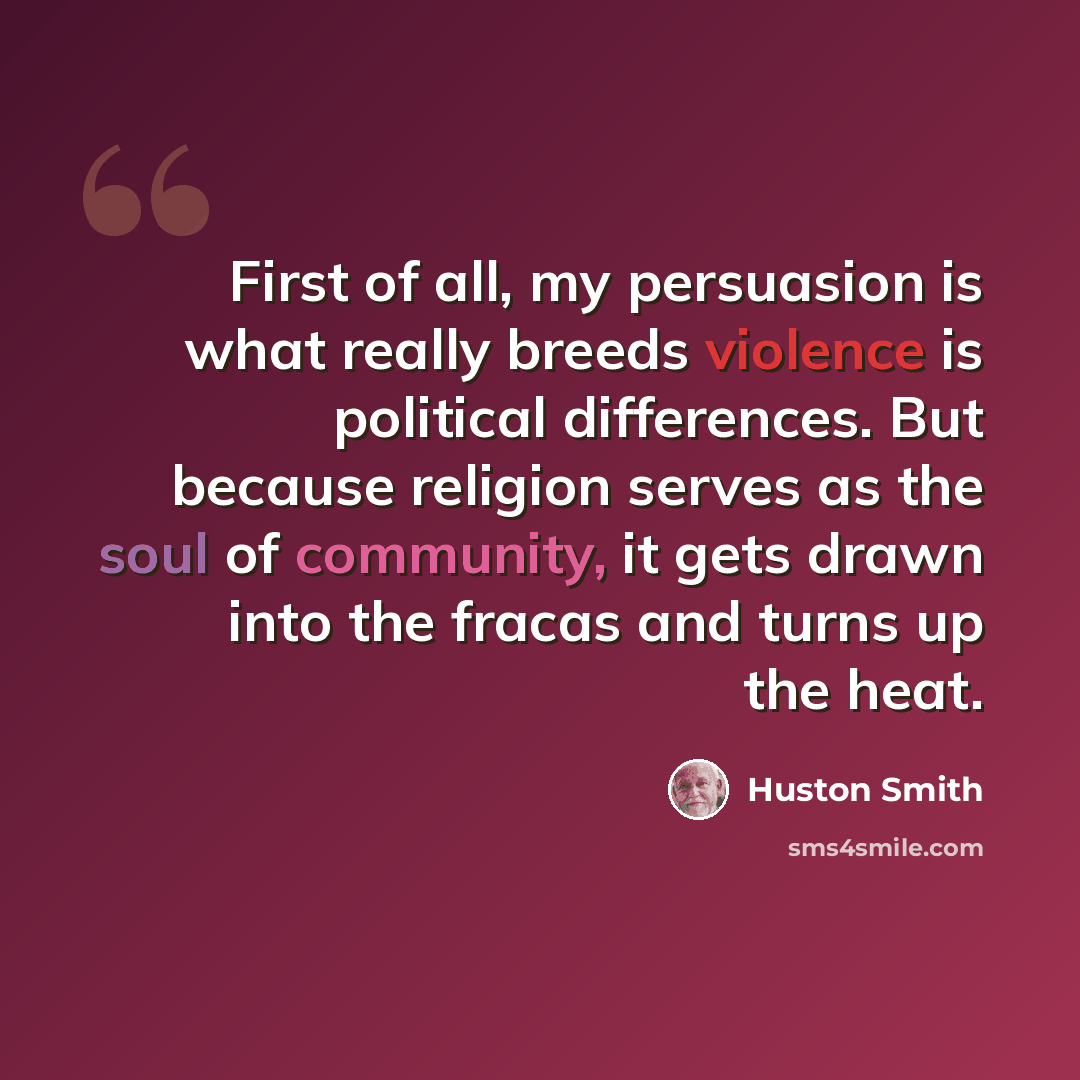 “First of all, my persuasion is what really breeds violence is political differences. But because religion serves as the soul of community, it gets drawn into the fracas and turns up the heat.” quote by Huston Smith